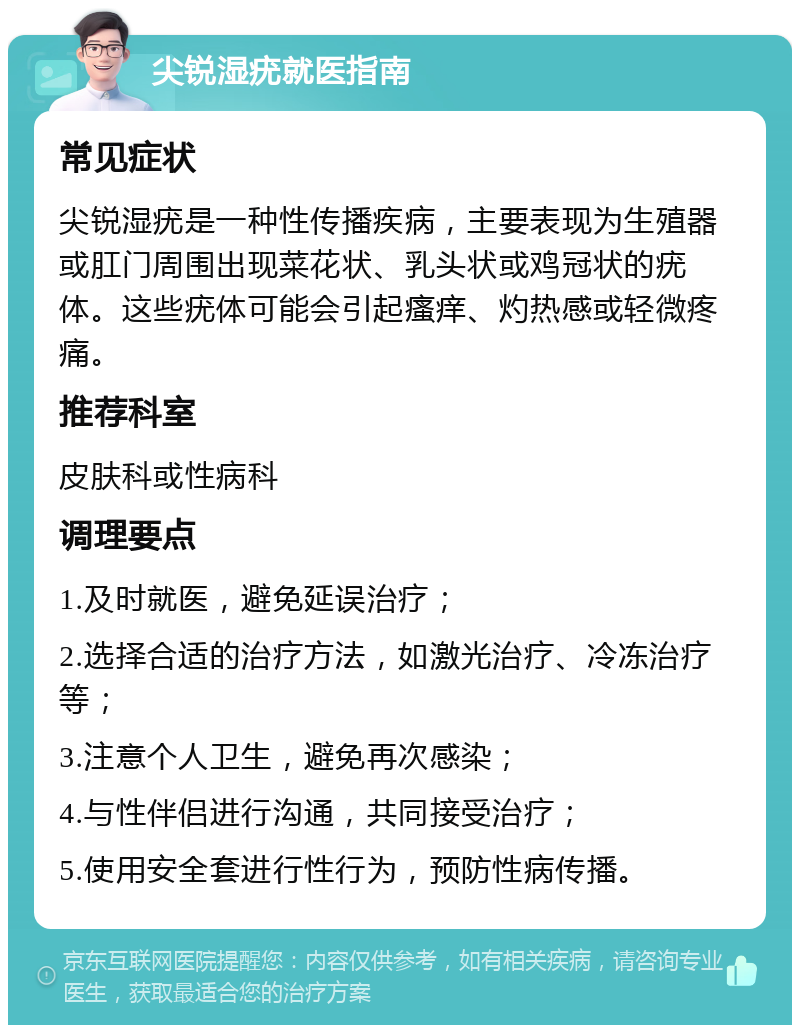 尖锐湿疣就医指南 常见症状 尖锐湿疣是一种性传播疾病，主要表现为生殖器或肛门周围出现菜花状、乳头状或鸡冠状的疣体。这些疣体可能会引起瘙痒、灼热感或轻微疼痛。 推荐科室 皮肤科或性病科 调理要点 1.及时就医，避免延误治疗； 2.选择合适的治疗方法，如激光治疗、冷冻治疗等； 3.注意个人卫生，避免再次感染； 4.与性伴侣进行沟通，共同接受治疗； 5.使用安全套进行性行为，预防性病传播。