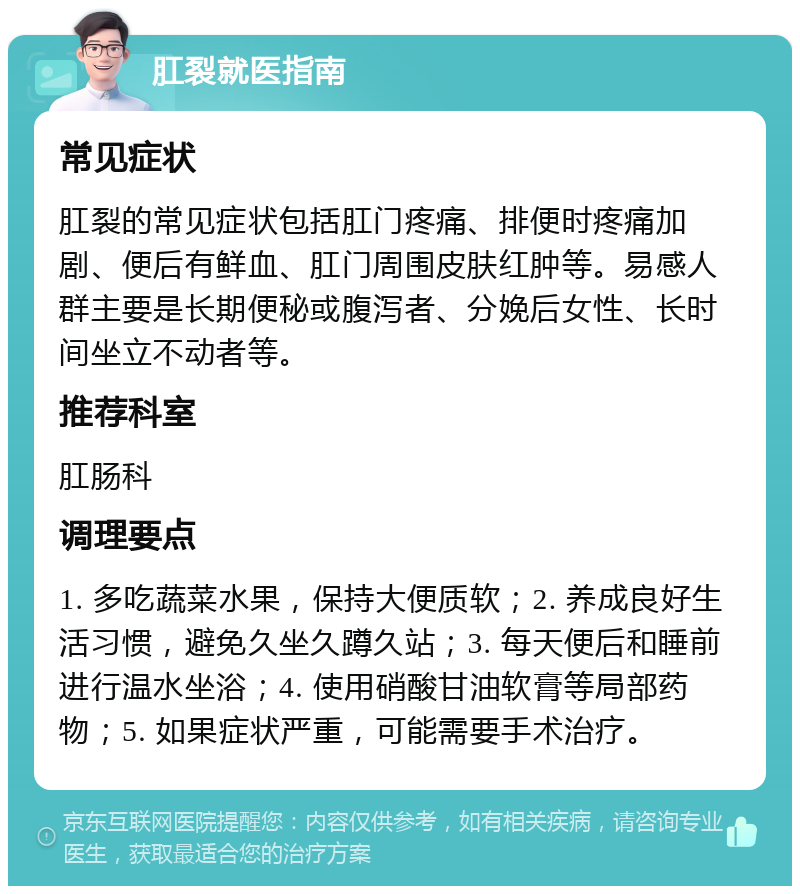 肛裂就医指南 常见症状 肛裂的常见症状包括肛门疼痛、排便时疼痛加剧、便后有鲜血、肛门周围皮肤红肿等。易感人群主要是长期便秘或腹泻者、分娩后女性、长时间坐立不动者等。 推荐科室 肛肠科 调理要点 1. 多吃蔬菜水果，保持大便质软；2. 养成良好生活习惯，避免久坐久蹲久站；3. 每天便后和睡前进行温水坐浴；4. 使用硝酸甘油软膏等局部药物；5. 如果症状严重，可能需要手术治疗。