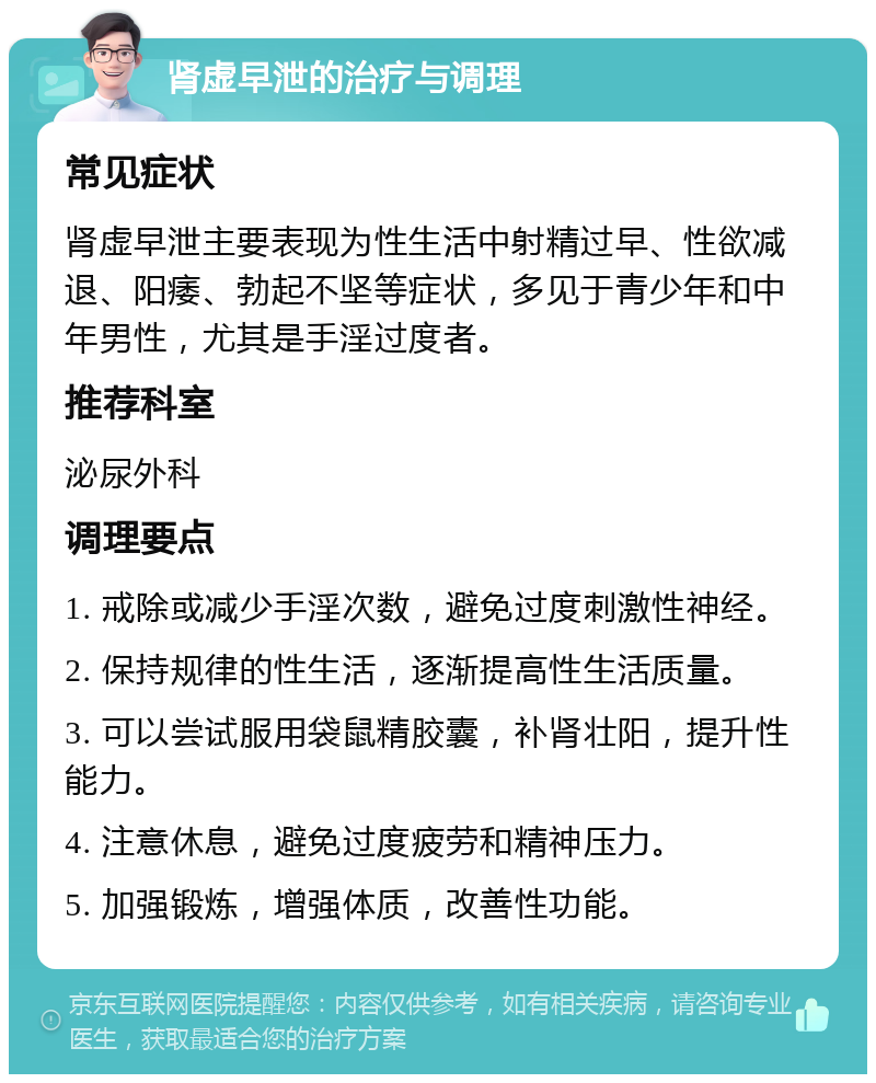 肾虚早泄的治疗与调理 常见症状 肾虚早泄主要表现为性生活中射精过早、性欲减退、阳痿、勃起不坚等症状，多见于青少年和中年男性，尤其是手淫过度者。 推荐科室 泌尿外科 调理要点 1. 戒除或减少手淫次数，避免过度刺激性神经。 2. 保持规律的性生活，逐渐提高性生活质量。 3. 可以尝试服用袋鼠精胶囊，补肾壮阳，提升性能力。 4. 注意休息，避免过度疲劳和精神压力。 5. 加强锻炼，增强体质，改善性功能。