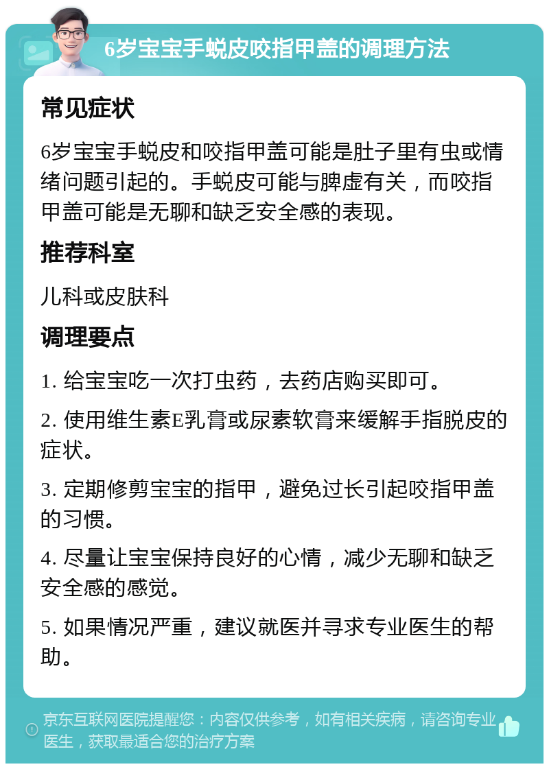 6岁宝宝手蜕皮咬指甲盖的调理方法 常见症状 6岁宝宝手蜕皮和咬指甲盖可能是肚子里有虫或情绪问题引起的。手蜕皮可能与脾虚有关，而咬指甲盖可能是无聊和缺乏安全感的表现。 推荐科室 儿科或皮肤科 调理要点 1. 给宝宝吃一次打虫药，去药店购买即可。 2. 使用维生素E乳膏或尿素软膏来缓解手指脱皮的症状。 3. 定期修剪宝宝的指甲，避免过长引起咬指甲盖的习惯。 4. 尽量让宝宝保持良好的心情，减少无聊和缺乏安全感的感觉。 5. 如果情况严重，建议就医并寻求专业医生的帮助。