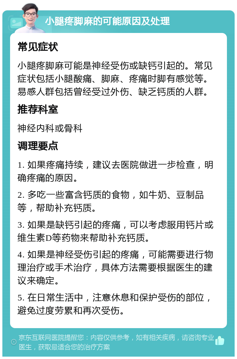 小腿疼脚麻的可能原因及处理 常见症状 小腿疼脚麻可能是神经受伤或缺钙引起的。常见症状包括小腿酸痛、脚麻、疼痛时脚有感觉等。易感人群包括曾经受过外伤、缺乏钙质的人群。 推荐科室 神经内科或骨科 调理要点 1. 如果疼痛持续，建议去医院做进一步检查，明确疼痛的原因。 2. 多吃一些富含钙质的食物，如牛奶、豆制品等，帮助补充钙质。 3. 如果是缺钙引起的疼痛，可以考虑服用钙片或维生素D等药物来帮助补充钙质。 4. 如果是神经受伤引起的疼痛，可能需要进行物理治疗或手术治疗，具体方法需要根据医生的建议来确定。 5. 在日常生活中，注意休息和保护受伤的部位，避免过度劳累和再次受伤。