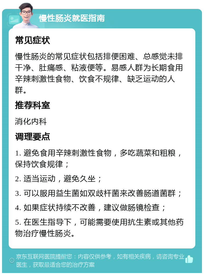 慢性肠炎就医指南 常见症状 慢性肠炎的常见症状包括排便困难、总感觉未排干净、肚痛感、粘液便等。易感人群为长期食用辛辣刺激性食物、饮食不规律、缺乏运动的人群。 推荐科室 消化内科 调理要点 1. 避免食用辛辣刺激性食物，多吃蔬菜和粗粮，保持饮食规律； 2. 适当运动，避免久坐； 3. 可以服用益生菌如双歧杆菌来改善肠道菌群； 4. 如果症状持续不改善，建议做肠镜检查； 5. 在医生指导下，可能需要使用抗生素或其他药物治疗慢性肠炎。