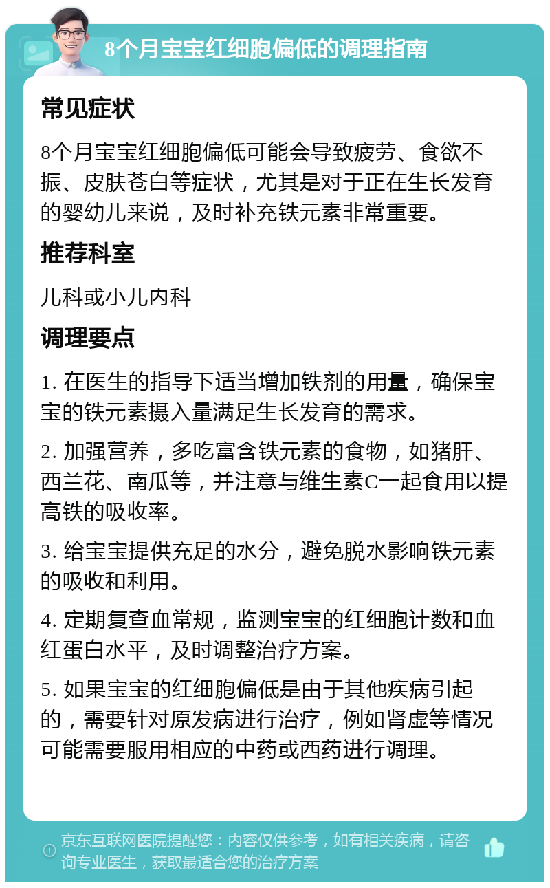 8个月宝宝红细胞偏低的调理指南 常见症状 8个月宝宝红细胞偏低可能会导致疲劳、食欲不振、皮肤苍白等症状，尤其是对于正在生长发育的婴幼儿来说，及时补充铁元素非常重要。 推荐科室 儿科或小儿内科 调理要点 1. 在医生的指导下适当增加铁剂的用量，确保宝宝的铁元素摄入量满足生长发育的需求。 2. 加强营养，多吃富含铁元素的食物，如猪肝、西兰花、南瓜等，并注意与维生素C一起食用以提高铁的吸收率。 3. 给宝宝提供充足的水分，避免脱水影响铁元素的吸收和利用。 4. 定期复查血常规，监测宝宝的红细胞计数和血红蛋白水平，及时调整治疗方案。 5. 如果宝宝的红细胞偏低是由于其他疾病引起的，需要针对原发病进行治疗，例如肾虚等情况可能需要服用相应的中药或西药进行调理。