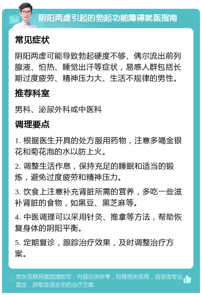 阴阳两虚引起的勃起功能障碍就医指南 常见症状 阴阳两虚可能导致勃起硬度不够、偶尔流出前列腺液、怕热、睡觉出汗等症状，易感人群包括长期过度疲劳、精神压力大、生活不规律的男性。 推荐科室 男科、泌尿外科或中医科 调理要点 1. 根据医生开具的处方服用药物，注意多喝金银花和菊花泡的水以防上火。 2. 调整生活作息，保持充足的睡眠和适当的锻炼，避免过度疲劳和精神压力。 3. 饮食上注意补充肾脏所需的营养，多吃一些滋补肾脏的食物，如黑豆、黑芝麻等。 4. 中医调理可以采用针灸、推拿等方法，帮助恢复身体的阴阳平衡。 5. 定期复诊，跟踪治疗效果，及时调整治疗方案。