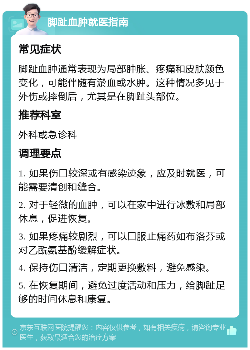 脚趾血肿就医指南 常见症状 脚趾血肿通常表现为局部肿胀、疼痛和皮肤颜色变化，可能伴随有淤血或水肿。这种情况多见于外伤或摔倒后，尤其是在脚趾头部位。 推荐科室 外科或急诊科 调理要点 1. 如果伤口较深或有感染迹象，应及时就医，可能需要清创和缝合。 2. 对于轻微的血肿，可以在家中进行冰敷和局部休息，促进恢复。 3. 如果疼痛较剧烈，可以口服止痛药如布洛芬或对乙酰氨基酚缓解症状。 4. 保持伤口清洁，定期更换敷料，避免感染。 5. 在恢复期间，避免过度活动和压力，给脚趾足够的时间休息和康复。