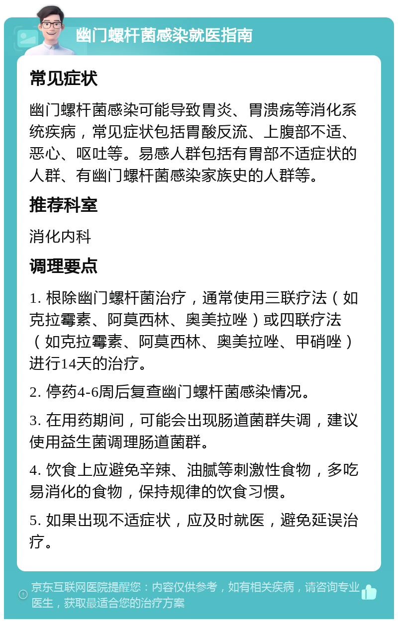 幽门螺杆菌感染就医指南 常见症状 幽门螺杆菌感染可能导致胃炎、胃溃疡等消化系统疾病，常见症状包括胃酸反流、上腹部不适、恶心、呕吐等。易感人群包括有胃部不适症状的人群、有幽门螺杆菌感染家族史的人群等。 推荐科室 消化内科 调理要点 1. 根除幽门螺杆菌治疗，通常使用三联疗法（如克拉霉素、阿莫西林、奥美拉唑）或四联疗法（如克拉霉素、阿莫西林、奥美拉唑、甲硝唑）进行14天的治疗。 2. 停药4-6周后复查幽门螺杆菌感染情况。 3. 在用药期间，可能会出现肠道菌群失调，建议使用益生菌调理肠道菌群。 4. 饮食上应避免辛辣、油腻等刺激性食物，多吃易消化的食物，保持规律的饮食习惯。 5. 如果出现不适症状，应及时就医，避免延误治疗。