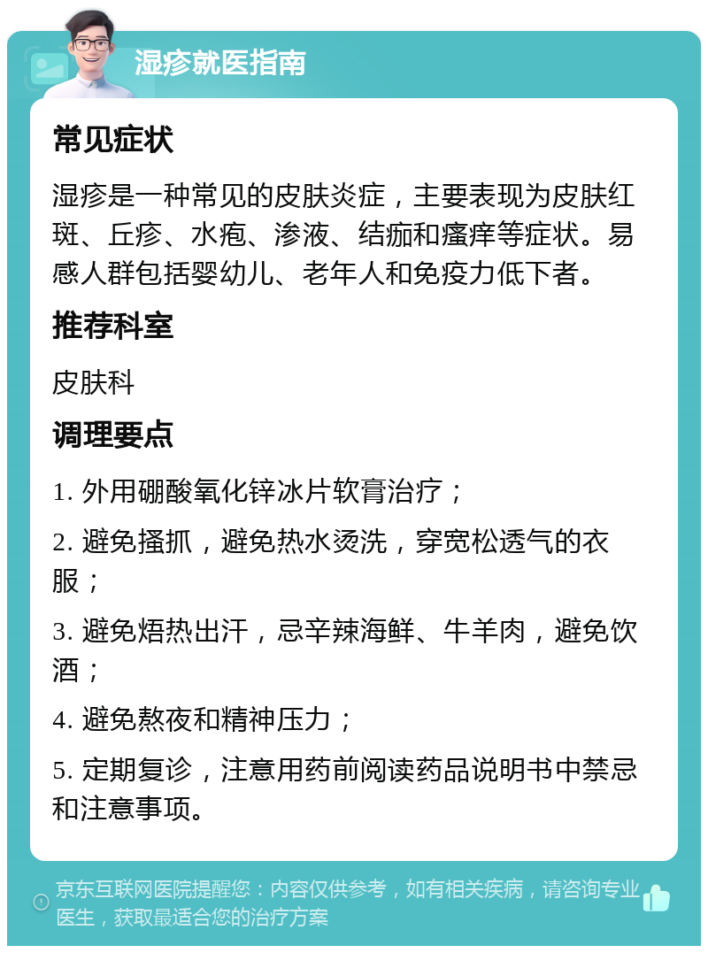 湿疹就医指南 常见症状 湿疹是一种常见的皮肤炎症，主要表现为皮肤红斑、丘疹、水疱、渗液、结痂和瘙痒等症状。易感人群包括婴幼儿、老年人和免疫力低下者。 推荐科室 皮肤科 调理要点 1. 外用硼酸氧化锌冰片软膏治疗； 2. 避免搔抓，避免热水烫洗，穿宽松透气的衣服； 3. 避免焐热出汗，忌辛辣海鲜、牛羊肉，避免饮酒； 4. 避免熬夜和精神压力； 5. 定期复诊，注意用药前阅读药品说明书中禁忌和注意事项。