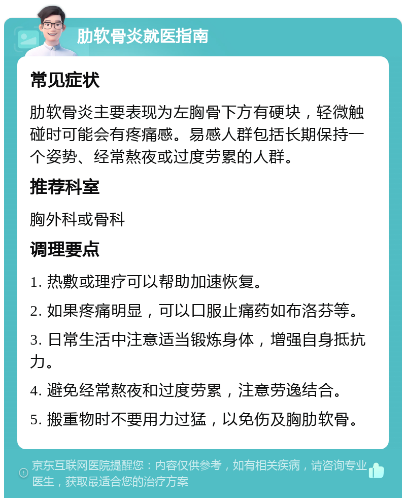 肋软骨炎就医指南 常见症状 肋软骨炎主要表现为左胸骨下方有硬块，轻微触碰时可能会有疼痛感。易感人群包括长期保持一个姿势、经常熬夜或过度劳累的人群。 推荐科室 胸外科或骨科 调理要点 1. 热敷或理疗可以帮助加速恢复。 2. 如果疼痛明显，可以口服止痛药如布洛芬等。 3. 日常生活中注意适当锻炼身体，增强自身抵抗力。 4. 避免经常熬夜和过度劳累，注意劳逸结合。 5. 搬重物时不要用力过猛，以免伤及胸肋软骨。