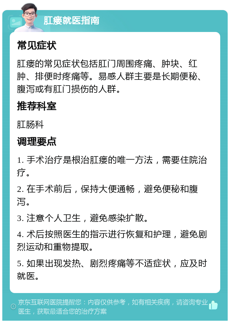 肛瘘就医指南 常见症状 肛瘘的常见症状包括肛门周围疼痛、肿块、红肿、排便时疼痛等。易感人群主要是长期便秘、腹泻或有肛门损伤的人群。 推荐科室 肛肠科 调理要点 1. 手术治疗是根治肛瘘的唯一方法，需要住院治疗。 2. 在手术前后，保持大便通畅，避免便秘和腹泻。 3. 注意个人卫生，避免感染扩散。 4. 术后按照医生的指示进行恢复和护理，避免剧烈运动和重物提取。 5. 如果出现发热、剧烈疼痛等不适症状，应及时就医。