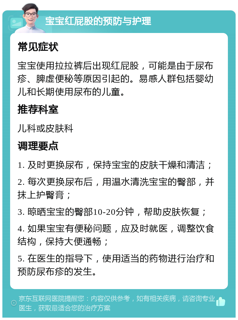 宝宝红屁股的预防与护理 常见症状 宝宝使用拉拉裤后出现红屁股，可能是由于尿布疹、脾虚便秘等原因引起的。易感人群包括婴幼儿和长期使用尿布的儿童。 推荐科室 儿科或皮肤科 调理要点 1. 及时更换尿布，保持宝宝的皮肤干燥和清洁； 2. 每次更换尿布后，用温水清洗宝宝的臀部，并抹上护臀膏； 3. 晾晒宝宝的臀部10-20分钟，帮助皮肤恢复； 4. 如果宝宝有便秘问题，应及时就医，调整饮食结构，保持大便通畅； 5. 在医生的指导下，使用适当的药物进行治疗和预防尿布疹的发生。