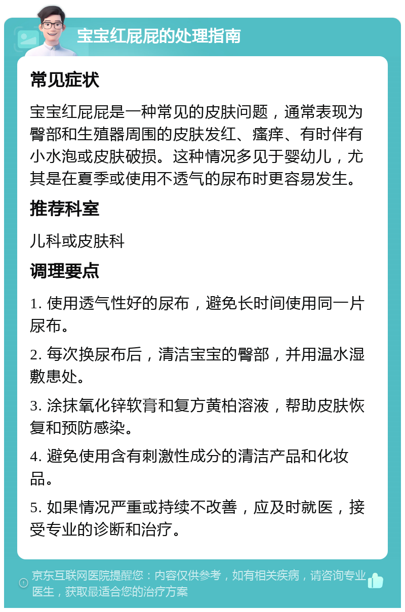 宝宝红屁屁的处理指南 常见症状 宝宝红屁屁是一种常见的皮肤问题，通常表现为臀部和生殖器周围的皮肤发红、瘙痒、有时伴有小水泡或皮肤破损。这种情况多见于婴幼儿，尤其是在夏季或使用不透气的尿布时更容易发生。 推荐科室 儿科或皮肤科 调理要点 1. 使用透气性好的尿布，避免长时间使用同一片尿布。 2. 每次换尿布后，清洁宝宝的臀部，并用温水湿敷患处。 3. 涂抹氧化锌软膏和复方黄柏溶液，帮助皮肤恢复和预防感染。 4. 避免使用含有刺激性成分的清洁产品和化妆品。 5. 如果情况严重或持续不改善，应及时就医，接受专业的诊断和治疗。