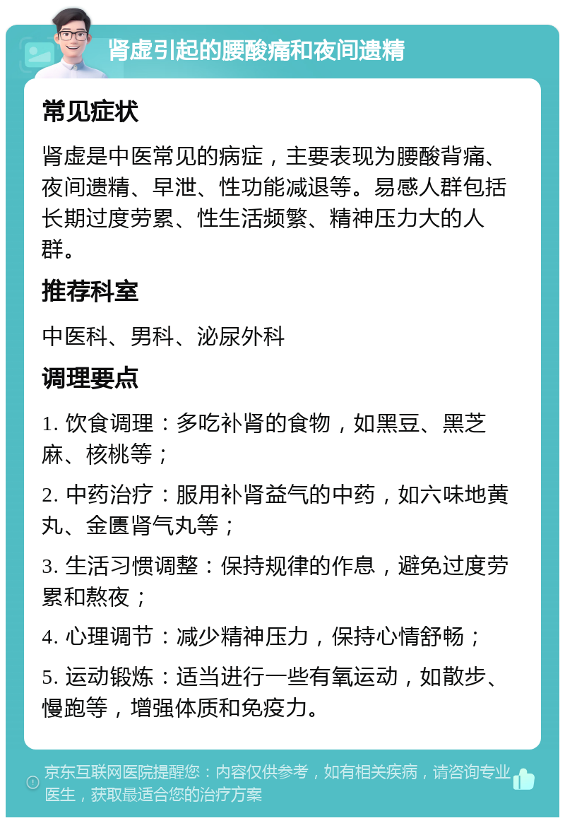 肾虚引起的腰酸痛和夜间遗精 常见症状 肾虚是中医常见的病症，主要表现为腰酸背痛、夜间遗精、早泄、性功能减退等。易感人群包括长期过度劳累、性生活频繁、精神压力大的人群。 推荐科室 中医科、男科、泌尿外科 调理要点 1. 饮食调理：多吃补肾的食物，如黑豆、黑芝麻、核桃等； 2. 中药治疗：服用补肾益气的中药，如六味地黄丸、金匮肾气丸等； 3. 生活习惯调整：保持规律的作息，避免过度劳累和熬夜； 4. 心理调节：减少精神压力，保持心情舒畅； 5. 运动锻炼：适当进行一些有氧运动，如散步、慢跑等，增强体质和免疫力。