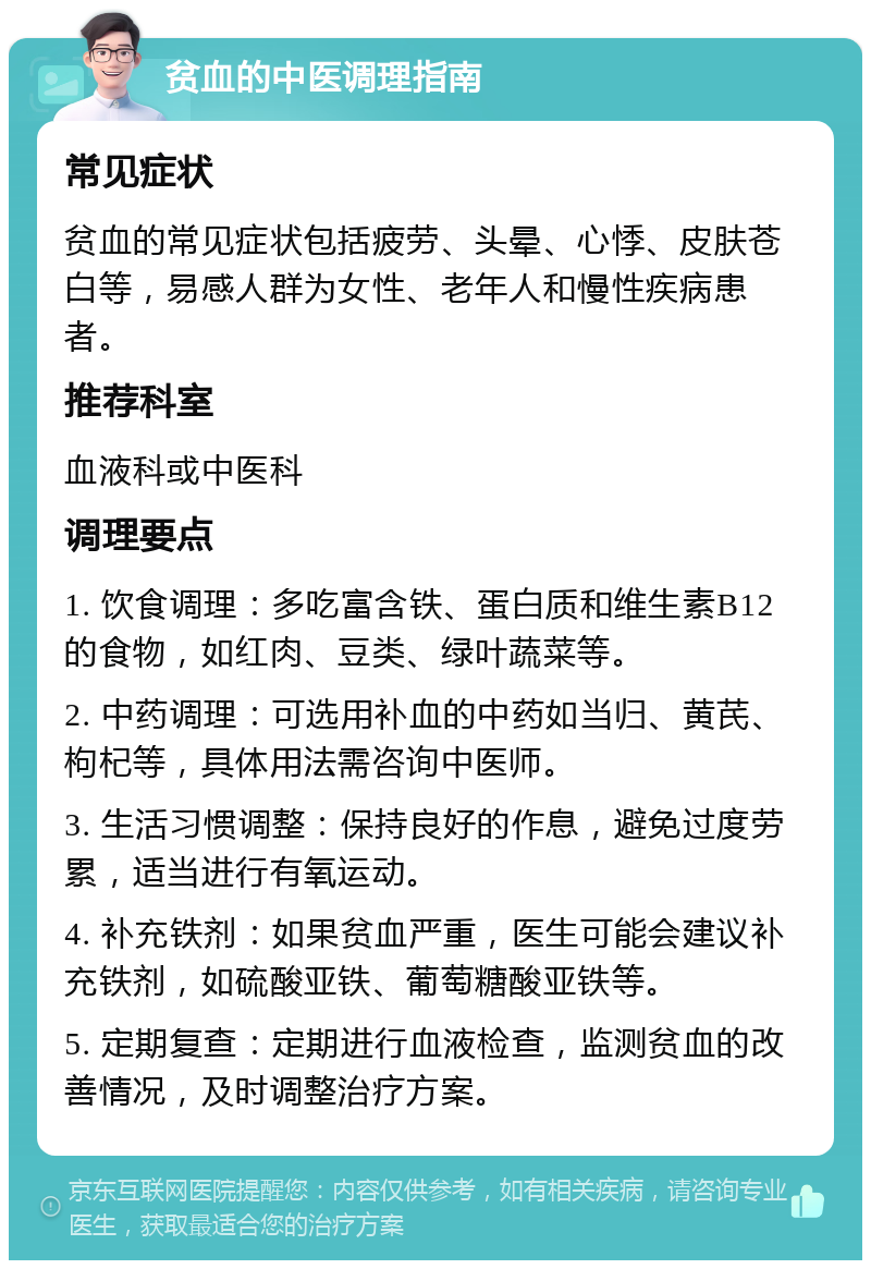 贫血的中医调理指南 常见症状 贫血的常见症状包括疲劳、头晕、心悸、皮肤苍白等，易感人群为女性、老年人和慢性疾病患者。 推荐科室 血液科或中医科 调理要点 1. 饮食调理：多吃富含铁、蛋白质和维生素B12的食物，如红肉、豆类、绿叶蔬菜等。 2. 中药调理：可选用补血的中药如当归、黄芪、枸杞等，具体用法需咨询中医师。 3. 生活习惯调整：保持良好的作息，避免过度劳累，适当进行有氧运动。 4. 补充铁剂：如果贫血严重，医生可能会建议补充铁剂，如硫酸亚铁、葡萄糖酸亚铁等。 5. 定期复查：定期进行血液检查，监测贫血的改善情况，及时调整治疗方案。