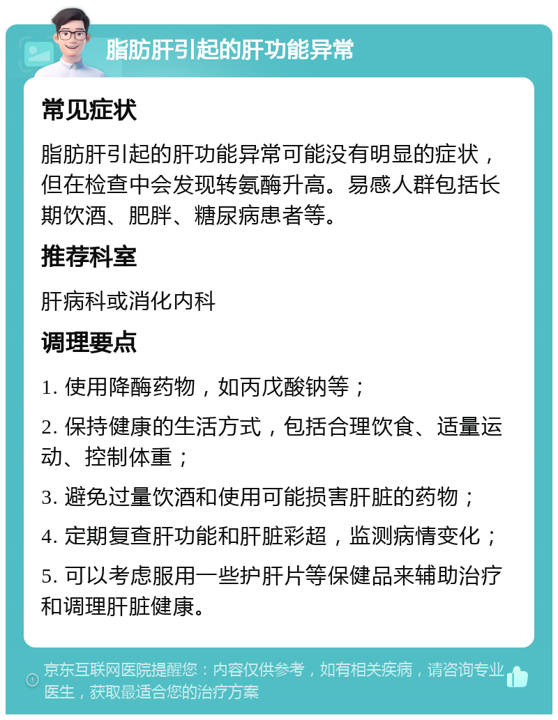 脂肪肝引起的肝功能异常 常见症状 脂肪肝引起的肝功能异常可能没有明显的症状，但在检查中会发现转氨酶升高。易感人群包括长期饮酒、肥胖、糖尿病患者等。 推荐科室 肝病科或消化内科 调理要点 1. 使用降酶药物，如丙戊酸钠等； 2. 保持健康的生活方式，包括合理饮食、适量运动、控制体重； 3. 避免过量饮酒和使用可能损害肝脏的药物； 4. 定期复查肝功能和肝脏彩超，监测病情变化； 5. 可以考虑服用一些护肝片等保健品来辅助治疗和调理肝脏健康。