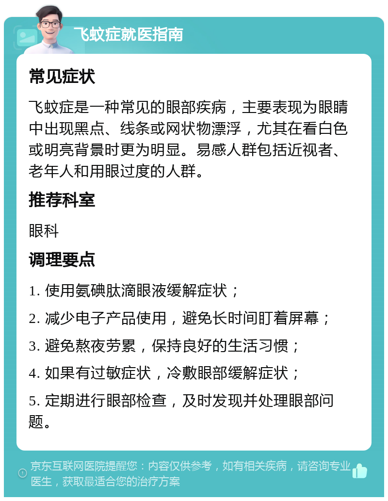 飞蚊症就医指南 常见症状 飞蚊症是一种常见的眼部疾病，主要表现为眼睛中出现黑点、线条或网状物漂浮，尤其在看白色或明亮背景时更为明显。易感人群包括近视者、老年人和用眼过度的人群。 推荐科室 眼科 调理要点 1. 使用氨碘肽滴眼液缓解症状； 2. 减少电子产品使用，避免长时间盯着屏幕； 3. 避免熬夜劳累，保持良好的生活习惯； 4. 如果有过敏症状，冷敷眼部缓解症状； 5. 定期进行眼部检查，及时发现并处理眼部问题。