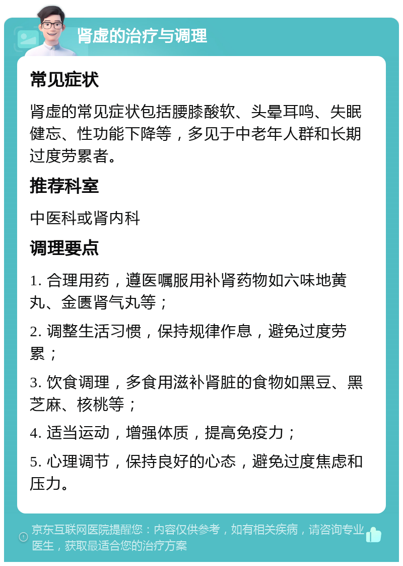 肾虚的治疗与调理 常见症状 肾虚的常见症状包括腰膝酸软、头晕耳鸣、失眠健忘、性功能下降等，多见于中老年人群和长期过度劳累者。 推荐科室 中医科或肾内科 调理要点 1. 合理用药，遵医嘱服用补肾药物如六味地黄丸、金匮肾气丸等； 2. 调整生活习惯，保持规律作息，避免过度劳累； 3. 饮食调理，多食用滋补肾脏的食物如黑豆、黑芝麻、核桃等； 4. 适当运动，增强体质，提高免疫力； 5. 心理调节，保持良好的心态，避免过度焦虑和压力。