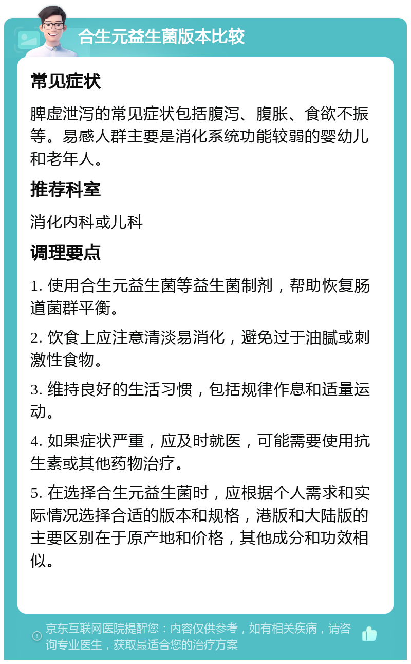 合生元益生菌版本比较 常见症状 脾虚泄泻的常见症状包括腹泻、腹胀、食欲不振等。易感人群主要是消化系统功能较弱的婴幼儿和老年人。 推荐科室 消化内科或儿科 调理要点 1. 使用合生元益生菌等益生菌制剂，帮助恢复肠道菌群平衡。 2. 饮食上应注意清淡易消化，避免过于油腻或刺激性食物。 3. 维持良好的生活习惯，包括规律作息和适量运动。 4. 如果症状严重，应及时就医，可能需要使用抗生素或其他药物治疗。 5. 在选择合生元益生菌时，应根据个人需求和实际情况选择合适的版本和规格，港版和大陆版的主要区别在于原产地和价格，其他成分和功效相似。