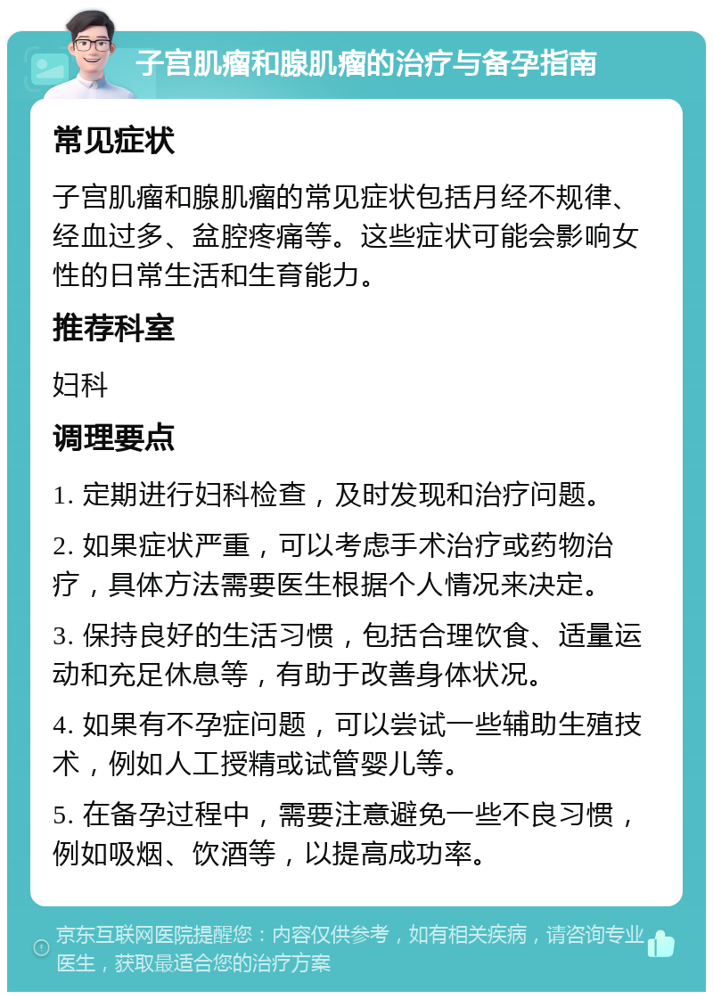 子宫肌瘤和腺肌瘤的治疗与备孕指南 常见症状 子宫肌瘤和腺肌瘤的常见症状包括月经不规律、经血过多、盆腔疼痛等。这些症状可能会影响女性的日常生活和生育能力。 推荐科室 妇科 调理要点 1. 定期进行妇科检查，及时发现和治疗问题。 2. 如果症状严重，可以考虑手术治疗或药物治疗，具体方法需要医生根据个人情况来决定。 3. 保持良好的生活习惯，包括合理饮食、适量运动和充足休息等，有助于改善身体状况。 4. 如果有不孕症问题，可以尝试一些辅助生殖技术，例如人工授精或试管婴儿等。 5. 在备孕过程中，需要注意避免一些不良习惯，例如吸烟、饮酒等，以提高成功率。