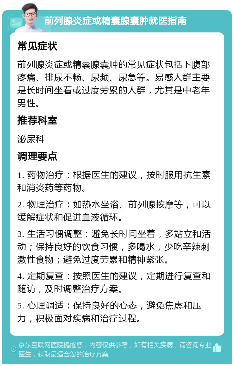 前列腺炎症或精囊腺囊肿就医指南 常见症状 前列腺炎症或精囊腺囊肿的常见症状包括下腹部疼痛、排尿不畅、尿频、尿急等。易感人群主要是长时间坐着或过度劳累的人群，尤其是中老年男性。 推荐科室 泌尿科 调理要点 1. 药物治疗：根据医生的建议，按时服用抗生素和消炎药等药物。 2. 物理治疗：如热水坐浴、前列腺按摩等，可以缓解症状和促进血液循环。 3. 生活习惯调整：避免长时间坐着，多站立和活动；保持良好的饮食习惯，多喝水，少吃辛辣刺激性食物；避免过度劳累和精神紧张。 4. 定期复查：按照医生的建议，定期进行复查和随访，及时调整治疗方案。 5. 心理调适：保持良好的心态，避免焦虑和压力，积极面对疾病和治疗过程。