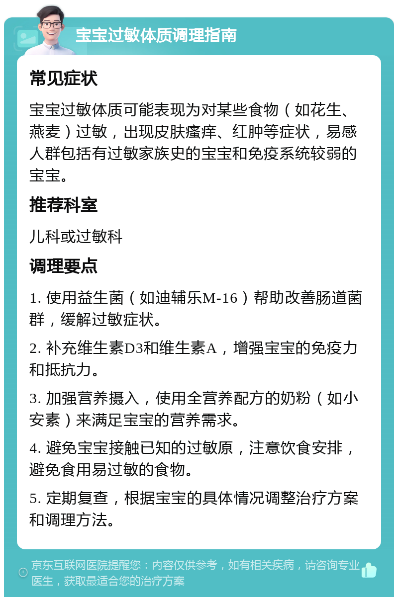 宝宝过敏体质调理指南 常见症状 宝宝过敏体质可能表现为对某些食物（如花生、燕麦）过敏，出现皮肤瘙痒、红肿等症状，易感人群包括有过敏家族史的宝宝和免疫系统较弱的宝宝。 推荐科室 儿科或过敏科 调理要点 1. 使用益生菌（如迪辅乐M-16）帮助改善肠道菌群，缓解过敏症状。 2. 补充维生素D3和维生素A，增强宝宝的免疫力和抵抗力。 3. 加强营养摄入，使用全营养配方的奶粉（如小安素）来满足宝宝的营养需求。 4. 避免宝宝接触已知的过敏原，注意饮食安排，避免食用易过敏的食物。 5. 定期复查，根据宝宝的具体情况调整治疗方案和调理方法。