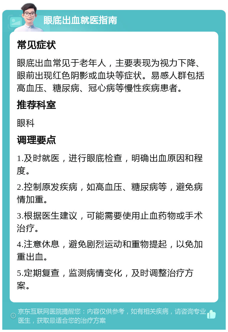 眼底出血就医指南 常见症状 眼底出血常见于老年人，主要表现为视力下降、眼前出现红色阴影或血块等症状。易感人群包括高血压、糖尿病、冠心病等慢性疾病患者。 推荐科室 眼科 调理要点 1.及时就医，进行眼底检查，明确出血原因和程度。 2.控制原发疾病，如高血压、糖尿病等，避免病情加重。 3.根据医生建议，可能需要使用止血药物或手术治疗。 4.注意休息，避免剧烈运动和重物提起，以免加重出血。 5.定期复查，监测病情变化，及时调整治疗方案。