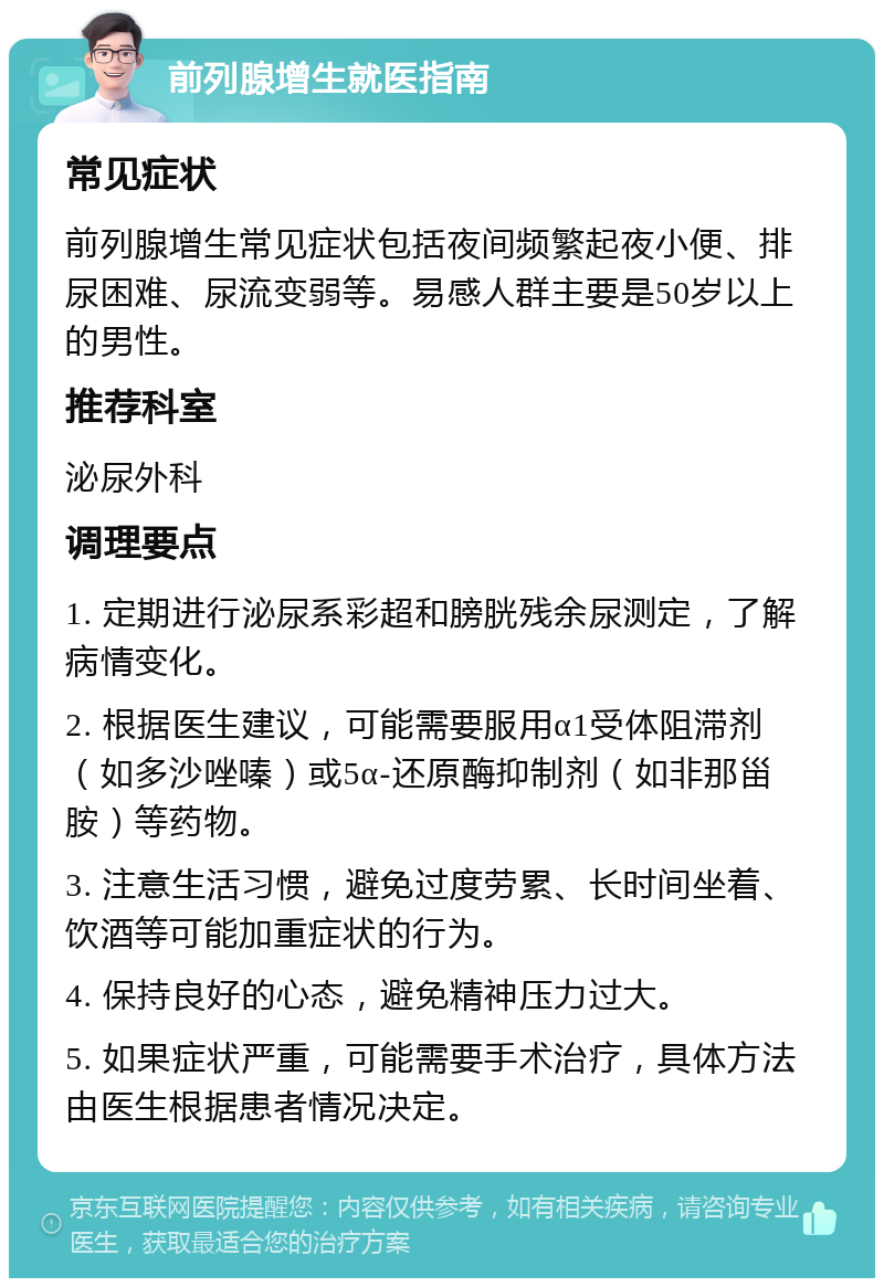 前列腺增生就医指南 常见症状 前列腺增生常见症状包括夜间频繁起夜小便、排尿困难、尿流变弱等。易感人群主要是50岁以上的男性。 推荐科室 泌尿外科 调理要点 1. 定期进行泌尿系彩超和膀胱残余尿测定，了解病情变化。 2. 根据医生建议，可能需要服用α1受体阻滞剂（如多沙唑嗪）或5α-还原酶抑制剂（如非那甾胺）等药物。 3. 注意生活习惯，避免过度劳累、长时间坐着、饮酒等可能加重症状的行为。 4. 保持良好的心态，避免精神压力过大。 5. 如果症状严重，可能需要手术治疗，具体方法由医生根据患者情况决定。