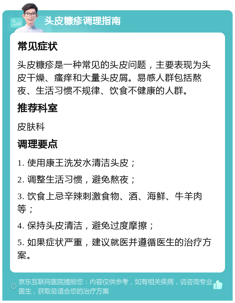 头皮糠疹调理指南 常见症状 头皮糠疹是一种常见的头皮问题，主要表现为头皮干燥、瘙痒和大量头皮屑。易感人群包括熬夜、生活习惯不规律、饮食不健康的人群。 推荐科室 皮肤科 调理要点 1. 使用康王洗发水清洁头皮； 2. 调整生活习惯，避免熬夜； 3. 饮食上忌辛辣刺激食物、酒、海鲜、牛羊肉等； 4. 保持头皮清洁，避免过度摩擦； 5. 如果症状严重，建议就医并遵循医生的治疗方案。