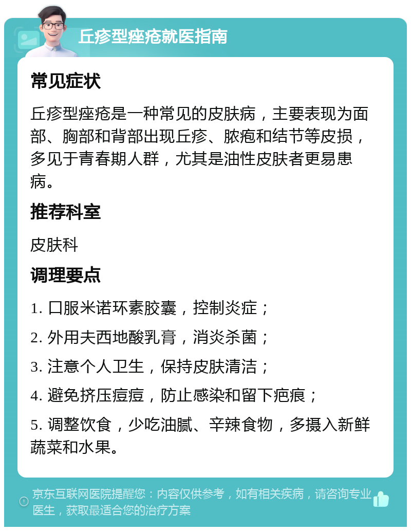 丘疹型痤疮就医指南 常见症状 丘疹型痤疮是一种常见的皮肤病，主要表现为面部、胸部和背部出现丘疹、脓疱和结节等皮损，多见于青春期人群，尤其是油性皮肤者更易患病。 推荐科室 皮肤科 调理要点 1. 口服米诺环素胶囊，控制炎症； 2. 外用夫西地酸乳膏，消炎杀菌； 3. 注意个人卫生，保持皮肤清洁； 4. 避免挤压痘痘，防止感染和留下疤痕； 5. 调整饮食，少吃油腻、辛辣食物，多摄入新鲜蔬菜和水果。