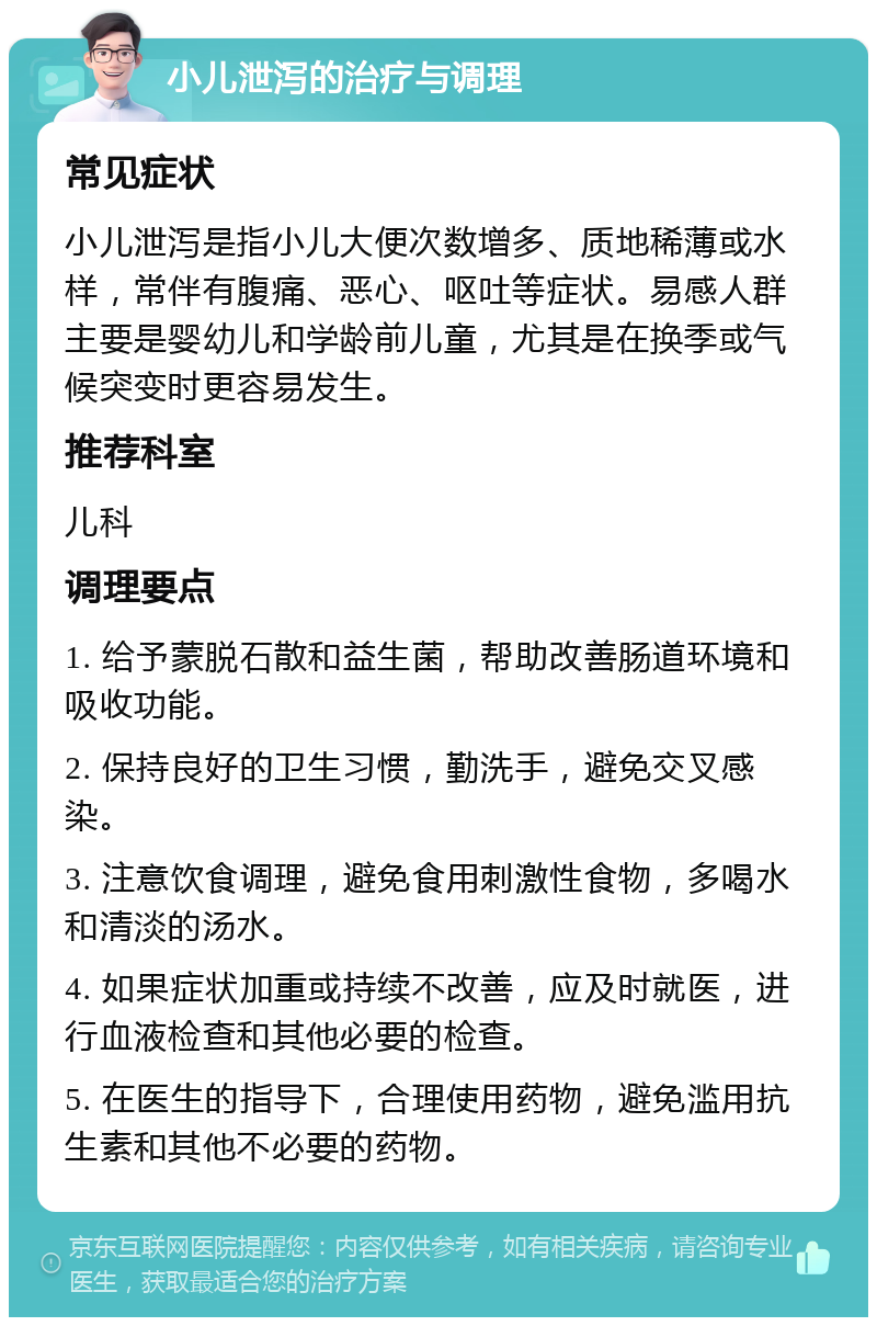 小儿泄泻的治疗与调理 常见症状 小儿泄泻是指小儿大便次数增多、质地稀薄或水样，常伴有腹痛、恶心、呕吐等症状。易感人群主要是婴幼儿和学龄前儿童，尤其是在换季或气候突变时更容易发生。 推荐科室 儿科 调理要点 1. 给予蒙脱石散和益生菌，帮助改善肠道环境和吸收功能。 2. 保持良好的卫生习惯，勤洗手，避免交叉感染。 3. 注意饮食调理，避免食用刺激性食物，多喝水和清淡的汤水。 4. 如果症状加重或持续不改善，应及时就医，进行血液检查和其他必要的检查。 5. 在医生的指导下，合理使用药物，避免滥用抗生素和其他不必要的药物。