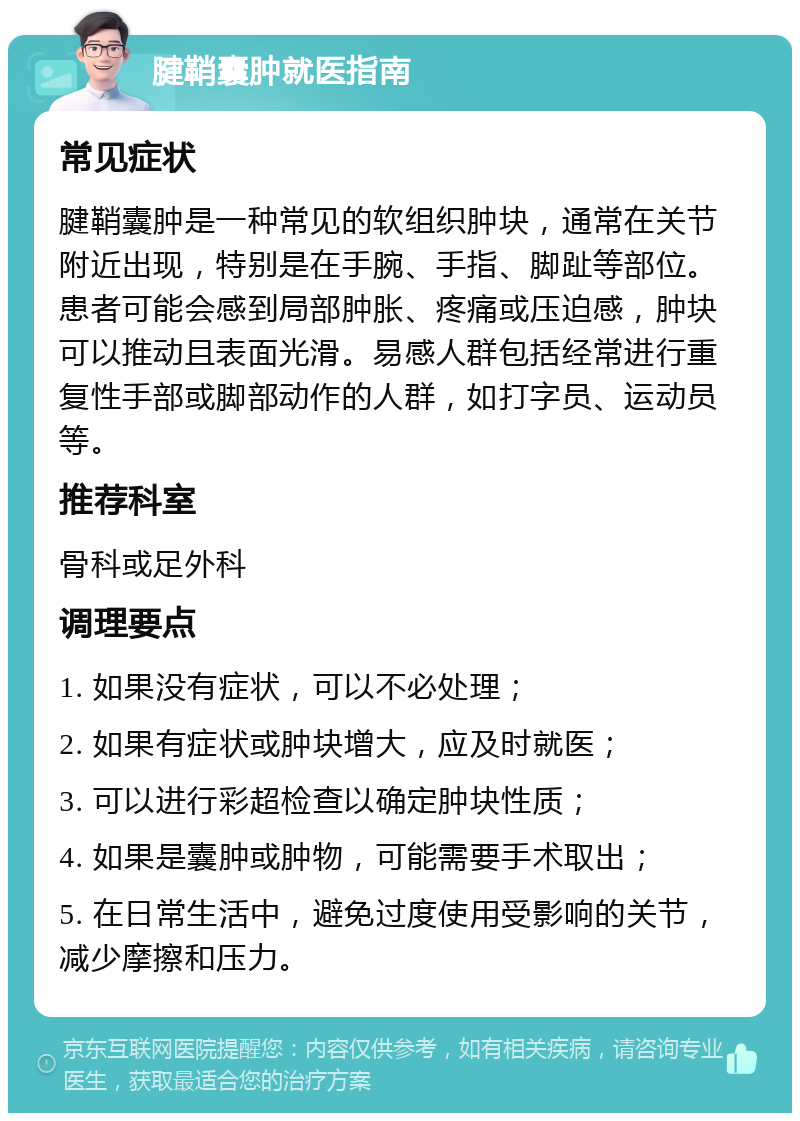 腱鞘囊肿就医指南 常见症状 腱鞘囊肿是一种常见的软组织肿块，通常在关节附近出现，特别是在手腕、手指、脚趾等部位。患者可能会感到局部肿胀、疼痛或压迫感，肿块可以推动且表面光滑。易感人群包括经常进行重复性手部或脚部动作的人群，如打字员、运动员等。 推荐科室 骨科或足外科 调理要点 1. 如果没有症状，可以不必处理； 2. 如果有症状或肿块增大，应及时就医； 3. 可以进行彩超检查以确定肿块性质； 4. 如果是囊肿或肿物，可能需要手术取出； 5. 在日常生活中，避免过度使用受影响的关节，减少摩擦和压力。