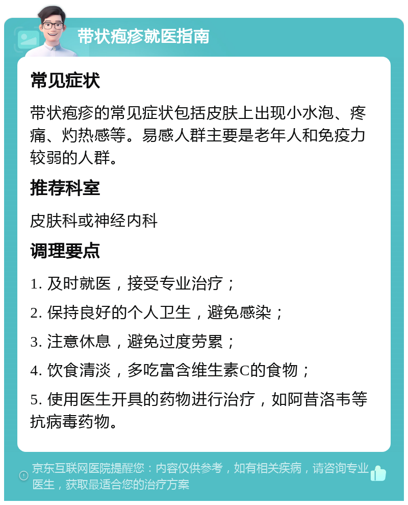 带状疱疹就医指南 常见症状 带状疱疹的常见症状包括皮肤上出现小水泡、疼痛、灼热感等。易感人群主要是老年人和免疫力较弱的人群。 推荐科室 皮肤科或神经内科 调理要点 1. 及时就医，接受专业治疗； 2. 保持良好的个人卫生，避免感染； 3. 注意休息，避免过度劳累； 4. 饮食清淡，多吃富含维生素C的食物； 5. 使用医生开具的药物进行治疗，如阿昔洛韦等抗病毒药物。