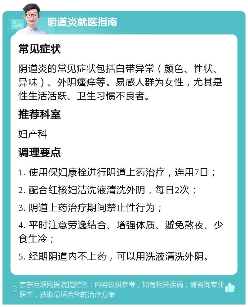 阴道炎就医指南 常见症状 阴道炎的常见症状包括白带异常（颜色、性状、异味）、外阴瘙痒等。易感人群为女性，尤其是性生活活跃、卫生习惯不良者。 推荐科室 妇产科 调理要点 1. 使用保妇康栓进行阴道上药治疗，连用7日； 2. 配合红核妇洁洗液清洗外阴，每日2次； 3. 阴道上药治疗期间禁止性行为； 4. 平时注意劳逸结合、增强体质、避免熬夜、少食生冷； 5. 经期阴道内不上药，可以用洗液清洗外阴。