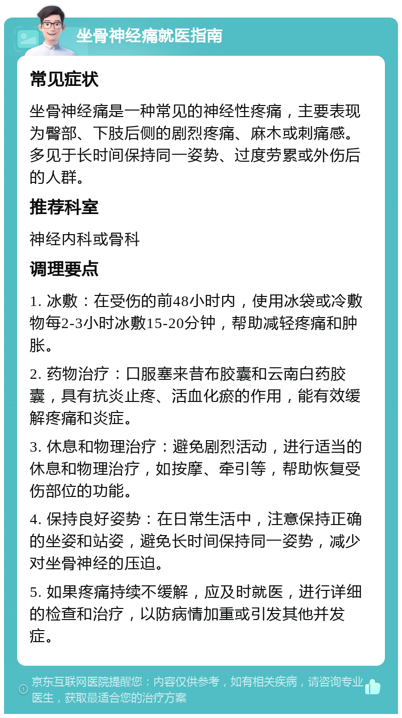 坐骨神经痛就医指南 常见症状 坐骨神经痛是一种常见的神经性疼痛，主要表现为臀部、下肢后侧的剧烈疼痛、麻木或刺痛感。多见于长时间保持同一姿势、过度劳累或外伤后的人群。 推荐科室 神经内科或骨科 调理要点 1. 冰敷：在受伤的前48小时内，使用冰袋或冷敷物每2-3小时冰敷15-20分钟，帮助减轻疼痛和肿胀。 2. 药物治疗：口服塞来昔布胶囊和云南白药胶囊，具有抗炎止疼、活血化瘀的作用，能有效缓解疼痛和炎症。 3. 休息和物理治疗：避免剧烈活动，进行适当的休息和物理治疗，如按摩、牵引等，帮助恢复受伤部位的功能。 4. 保持良好姿势：在日常生活中，注意保持正确的坐姿和站姿，避免长时间保持同一姿势，减少对坐骨神经的压迫。 5. 如果疼痛持续不缓解，应及时就医，进行详细的检查和治疗，以防病情加重或引发其他并发症。