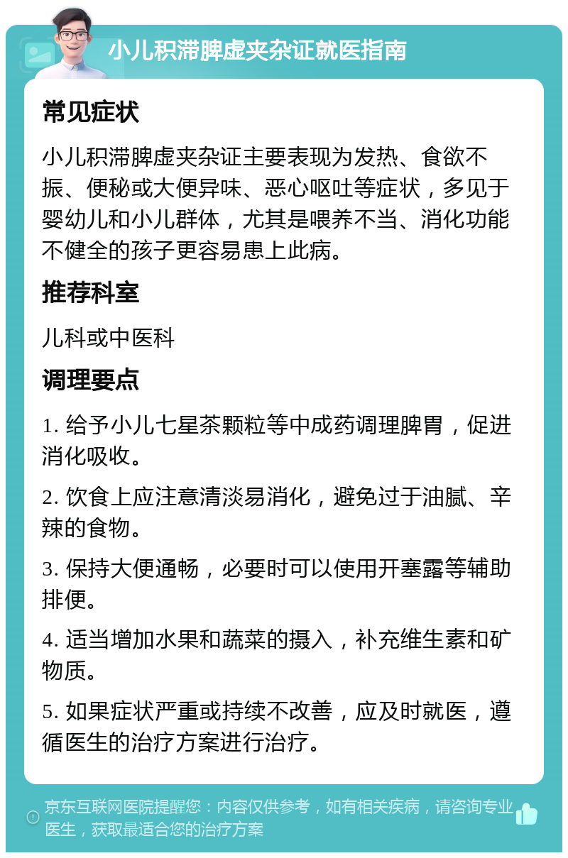 小儿积滞脾虚夹杂证就医指南 常见症状 小儿积滞脾虚夹杂证主要表现为发热、食欲不振、便秘或大便异味、恶心呕吐等症状，多见于婴幼儿和小儿群体，尤其是喂养不当、消化功能不健全的孩子更容易患上此病。 推荐科室 儿科或中医科 调理要点 1. 给予小儿七星茶颗粒等中成药调理脾胃，促进消化吸收。 2. 饮食上应注意清淡易消化，避免过于油腻、辛辣的食物。 3. 保持大便通畅，必要时可以使用开塞露等辅助排便。 4. 适当增加水果和蔬菜的摄入，补充维生素和矿物质。 5. 如果症状严重或持续不改善，应及时就医，遵循医生的治疗方案进行治疗。