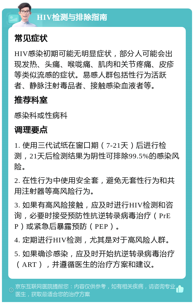 HIV检测与排除指南 常见症状 HIV感染初期可能无明显症状，部分人可能会出现发热、头痛、喉咙痛、肌肉和关节疼痛、皮疹等类似流感的症状。易感人群包括性行为活跃者、静脉注射毒品者、接触感染血液者等。 推荐科室 感染科或性病科 调理要点 1. 使用三代试纸在窗口期（7-21天）后进行检测，21天后检测结果为阴性可排除99.5%的感染风险。 2. 在性行为中使用安全套，避免无套性行为和共用注射器等高风险行为。 3. 如果有高风险接触，应及时进行HIV检测和咨询，必要时接受预防性抗逆转录病毒治疗（PrEP）或紧急后暴露预防（PEP）。 4. 定期进行HIV检测，尤其是对于高风险人群。 5. 如果确诊感染，应及时开始抗逆转录病毒治疗（ART），并遵循医生的治疗方案和建议。