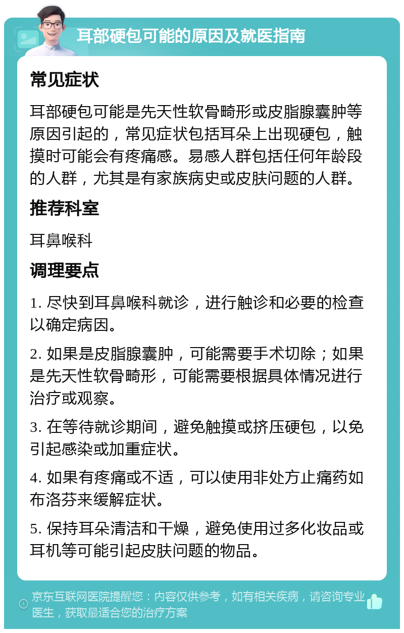 耳部硬包可能的原因及就医指南 常见症状 耳部硬包可能是先天性软骨畸形或皮脂腺囊肿等原因引起的，常见症状包括耳朵上出现硬包，触摸时可能会有疼痛感。易感人群包括任何年龄段的人群，尤其是有家族病史或皮肤问题的人群。 推荐科室 耳鼻喉科 调理要点 1. 尽快到耳鼻喉科就诊，进行触诊和必要的检查以确定病因。 2. 如果是皮脂腺囊肿，可能需要手术切除；如果是先天性软骨畸形，可能需要根据具体情况进行治疗或观察。 3. 在等待就诊期间，避免触摸或挤压硬包，以免引起感染或加重症状。 4. 如果有疼痛或不适，可以使用非处方止痛药如布洛芬来缓解症状。 5. 保持耳朵清洁和干燥，避免使用过多化妆品或耳机等可能引起皮肤问题的物品。