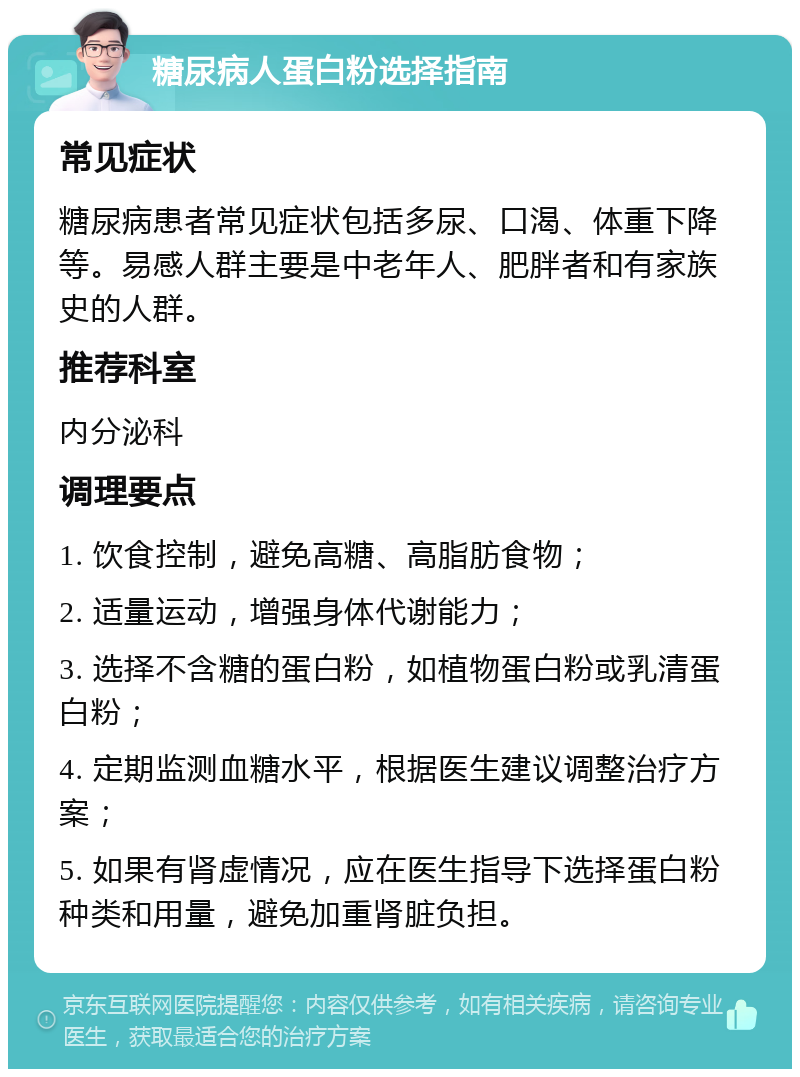 糖尿病人蛋白粉选择指南 常见症状 糖尿病患者常见症状包括多尿、口渴、体重下降等。易感人群主要是中老年人、肥胖者和有家族史的人群。 推荐科室 内分泌科 调理要点 1. 饮食控制，避免高糖、高脂肪食物； 2. 适量运动，增强身体代谢能力； 3. 选择不含糖的蛋白粉，如植物蛋白粉或乳清蛋白粉； 4. 定期监测血糖水平，根据医生建议调整治疗方案； 5. 如果有肾虚情况，应在医生指导下选择蛋白粉种类和用量，避免加重肾脏负担。