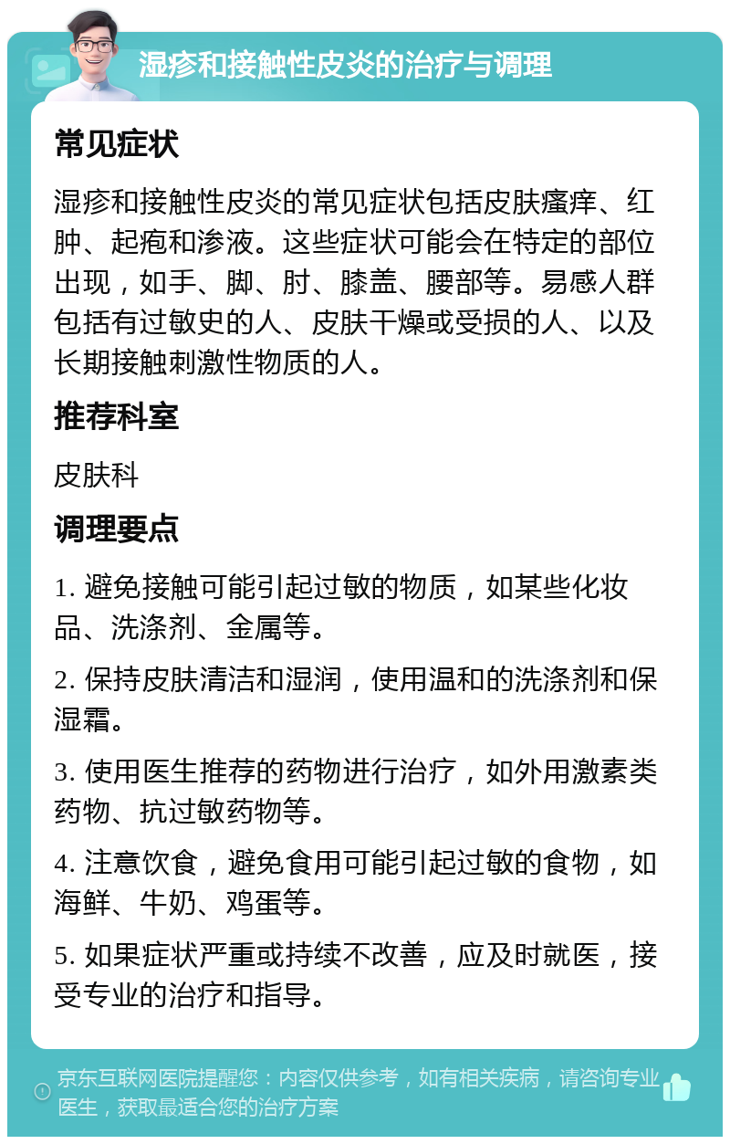 湿疹和接触性皮炎的治疗与调理 常见症状 湿疹和接触性皮炎的常见症状包括皮肤瘙痒、红肿、起疱和渗液。这些症状可能会在特定的部位出现，如手、脚、肘、膝盖、腰部等。易感人群包括有过敏史的人、皮肤干燥或受损的人、以及长期接触刺激性物质的人。 推荐科室 皮肤科 调理要点 1. 避免接触可能引起过敏的物质，如某些化妆品、洗涤剂、金属等。 2. 保持皮肤清洁和湿润，使用温和的洗涤剂和保湿霜。 3. 使用医生推荐的药物进行治疗，如外用激素类药物、抗过敏药物等。 4. 注意饮食，避免食用可能引起过敏的食物，如海鲜、牛奶、鸡蛋等。 5. 如果症状严重或持续不改善，应及时就医，接受专业的治疗和指导。