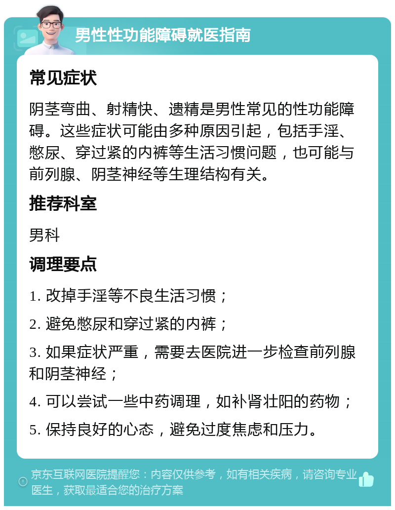 男性性功能障碍就医指南 常见症状 阴茎弯曲、射精快、遗精是男性常见的性功能障碍。这些症状可能由多种原因引起，包括手淫、憋尿、穿过紧的内裤等生活习惯问题，也可能与前列腺、阴茎神经等生理结构有关。 推荐科室 男科 调理要点 1. 改掉手淫等不良生活习惯； 2. 避免憋尿和穿过紧的内裤； 3. 如果症状严重，需要去医院进一步检查前列腺和阴茎神经； 4. 可以尝试一些中药调理，如补肾壮阳的药物； 5. 保持良好的心态，避免过度焦虑和压力。