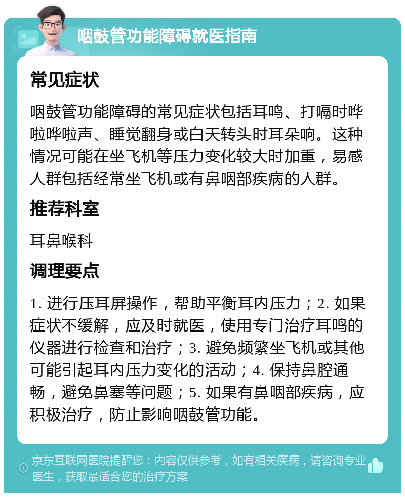 咽鼓管功能障碍就医指南 常见症状 咽鼓管功能障碍的常见症状包括耳鸣、打嗝时哗啦哗啦声、睡觉翻身或白天转头时耳朵响。这种情况可能在坐飞机等压力变化较大时加重，易感人群包括经常坐飞机或有鼻咽部疾病的人群。 推荐科室 耳鼻喉科 调理要点 1. 进行压耳屏操作，帮助平衡耳内压力；2. 如果症状不缓解，应及时就医，使用专门治疗耳鸣的仪器进行检查和治疗；3. 避免频繁坐飞机或其他可能引起耳内压力变化的活动；4. 保持鼻腔通畅，避免鼻塞等问题；5. 如果有鼻咽部疾病，应积极治疗，防止影响咽鼓管功能。