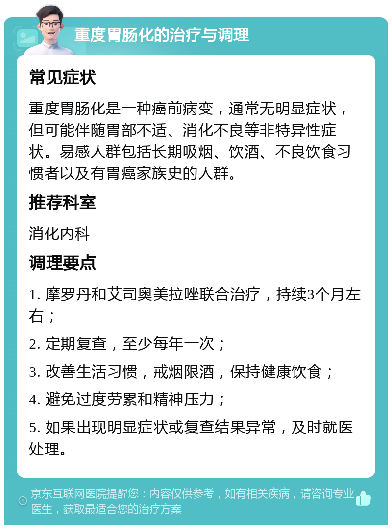 重度胃肠化的治疗与调理 常见症状 重度胃肠化是一种癌前病变，通常无明显症状，但可能伴随胃部不适、消化不良等非特异性症状。易感人群包括长期吸烟、饮酒、不良饮食习惯者以及有胃癌家族史的人群。 推荐科室 消化内科 调理要点 1. 摩罗丹和艾司奥美拉唑联合治疗，持续3个月左右； 2. 定期复查，至少每年一次； 3. 改善生活习惯，戒烟限酒，保持健康饮食； 4. 避免过度劳累和精神压力； 5. 如果出现明显症状或复查结果异常，及时就医处理。