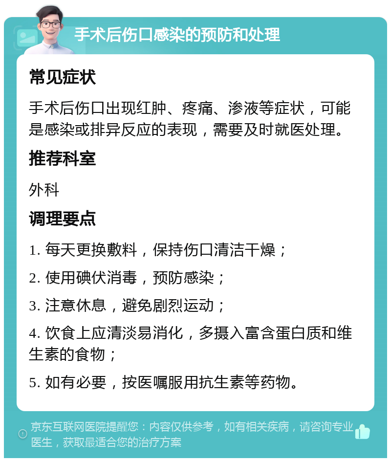 手术后伤口感染的预防和处理 常见症状 手术后伤口出现红肿、疼痛、渗液等症状，可能是感染或排异反应的表现，需要及时就医处理。 推荐科室 外科 调理要点 1. 每天更换敷料，保持伤口清洁干燥； 2. 使用碘伏消毒，预防感染； 3. 注意休息，避免剧烈运动； 4. 饮食上应清淡易消化，多摄入富含蛋白质和维生素的食物； 5. 如有必要，按医嘱服用抗生素等药物。