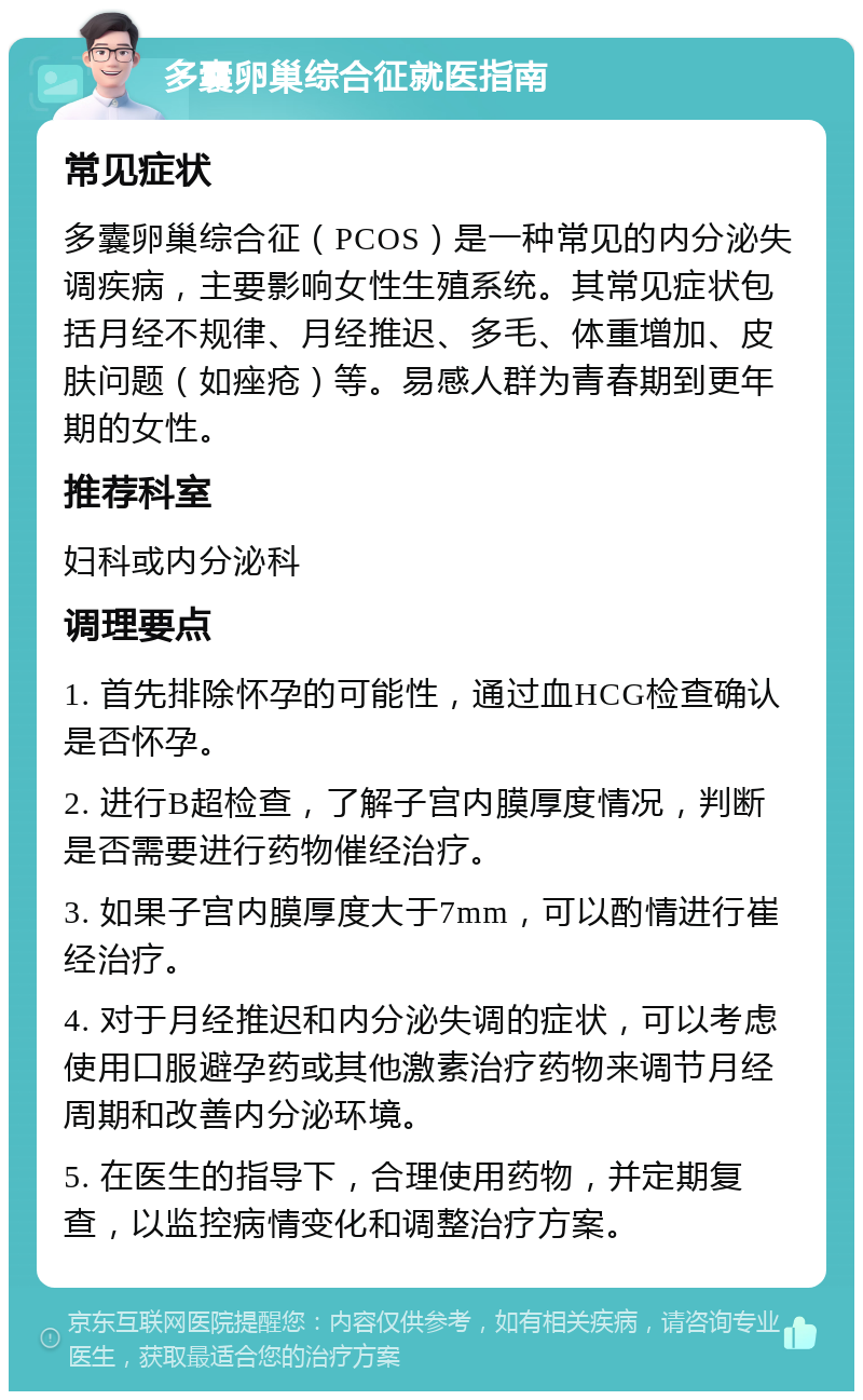 多囊卵巢综合征就医指南 常见症状 多囊卵巢综合征（PCOS）是一种常见的内分泌失调疾病，主要影响女性生殖系统。其常见症状包括月经不规律、月经推迟、多毛、体重增加、皮肤问题（如痤疮）等。易感人群为青春期到更年期的女性。 推荐科室 妇科或内分泌科 调理要点 1. 首先排除怀孕的可能性，通过血HCG检查确认是否怀孕。 2. 进行B超检查，了解子宫内膜厚度情况，判断是否需要进行药物催经治疗。 3. 如果子宫内膜厚度大于7mm，可以酌情进行崔经治疗。 4. 对于月经推迟和内分泌失调的症状，可以考虑使用口服避孕药或其他激素治疗药物来调节月经周期和改善内分泌环境。 5. 在医生的指导下，合理使用药物，并定期复查，以监控病情变化和调整治疗方案。