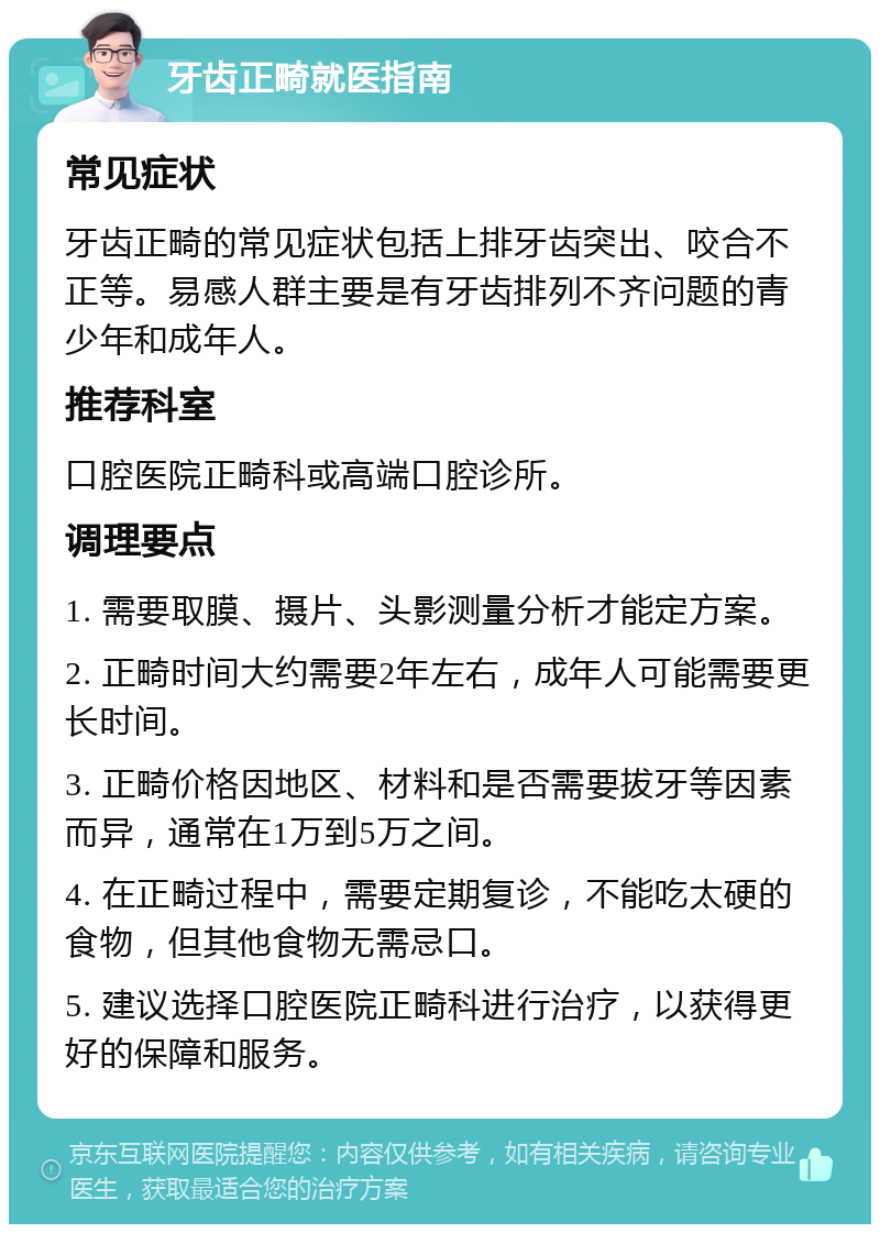 牙齿正畸就医指南 常见症状 牙齿正畸的常见症状包括上排牙齿突出、咬合不正等。易感人群主要是有牙齿排列不齐问题的青少年和成年人。 推荐科室 口腔医院正畸科或高端口腔诊所。 调理要点 1. 需要取膜、摄片、头影测量分析才能定方案。 2. 正畸时间大约需要2年左右，成年人可能需要更长时间。 3. 正畸价格因地区、材料和是否需要拔牙等因素而异，通常在1万到5万之间。 4. 在正畸过程中，需要定期复诊，不能吃太硬的食物，但其他食物无需忌口。 5. 建议选择口腔医院正畸科进行治疗，以获得更好的保障和服务。