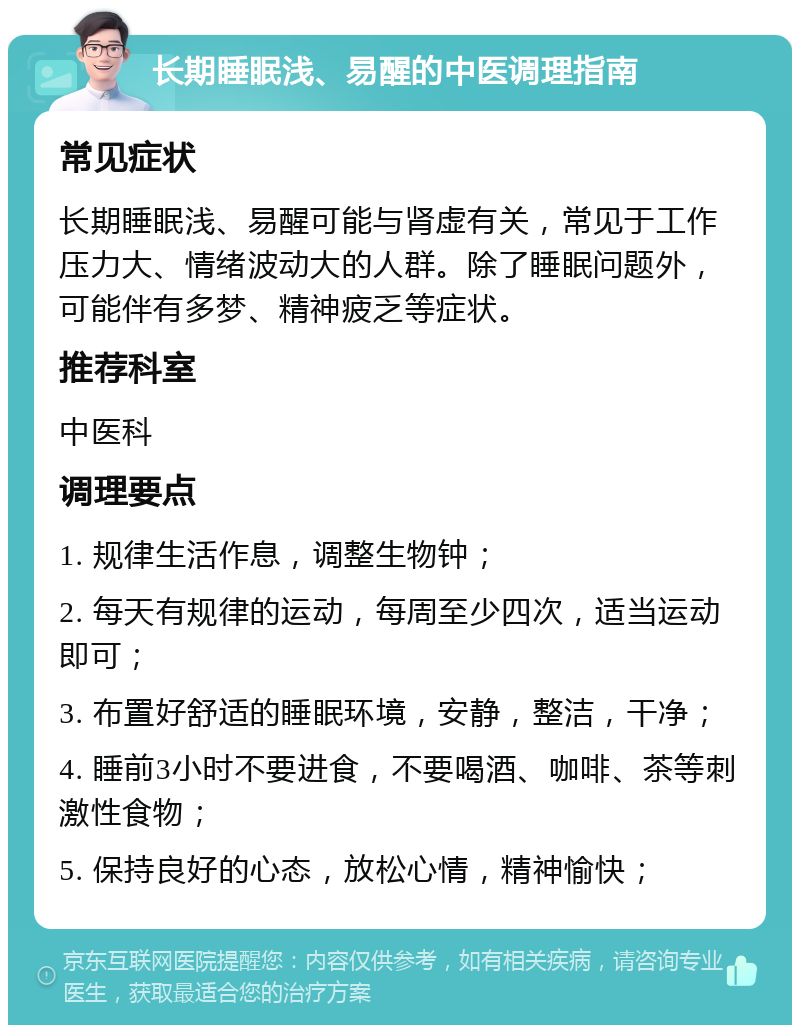 长期睡眠浅、易醒的中医调理指南 常见症状 长期睡眠浅、易醒可能与肾虚有关，常见于工作压力大、情绪波动大的人群。除了睡眠问题外，可能伴有多梦、精神疲乏等症状。 推荐科室 中医科 调理要点 1. 规律生活作息，调整生物钟； 2. 每天有规律的运动，每周至少四次，适当运动即可； 3. 布置好舒适的睡眠环境，安静，整洁，干净； 4. 睡前3小时不要进食，不要喝酒、咖啡、茶等刺激性食物； 5. 保持良好的心态，放松心情，精神愉快；