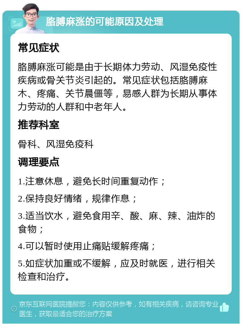 胳膊麻涨的可能原因及处理 常见症状 胳膊麻涨可能是由于长期体力劳动、风湿免疫性疾病或骨关节炎引起的。常见症状包括胳膊麻木、疼痛、关节晨僵等，易感人群为长期从事体力劳动的人群和中老年人。 推荐科室 骨科、风湿免疫科 调理要点 1.注意休息，避免长时间重复动作； 2.保持良好情绪，规律作息； 3.适当饮水，避免食用辛、酸、麻、辣、油炸的食物； 4.可以暂时使用止痛贴缓解疼痛； 5.如症状加重或不缓解，应及时就医，进行相关检查和治疗。