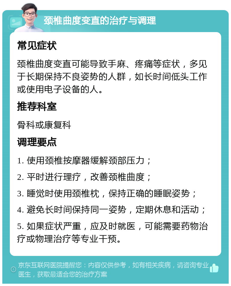 颈椎曲度变直的治疗与调理 常见症状 颈椎曲度变直可能导致手麻、疼痛等症状，多见于长期保持不良姿势的人群，如长时间低头工作或使用电子设备的人。 推荐科室 骨科或康复科 调理要点 1. 使用颈椎按摩器缓解颈部压力； 2. 平时进行理疗，改善颈椎曲度； 3. 睡觉时使用颈椎枕，保持正确的睡眠姿势； 4. 避免长时间保持同一姿势，定期休息和活动； 5. 如果症状严重，应及时就医，可能需要药物治疗或物理治疗等专业干预。