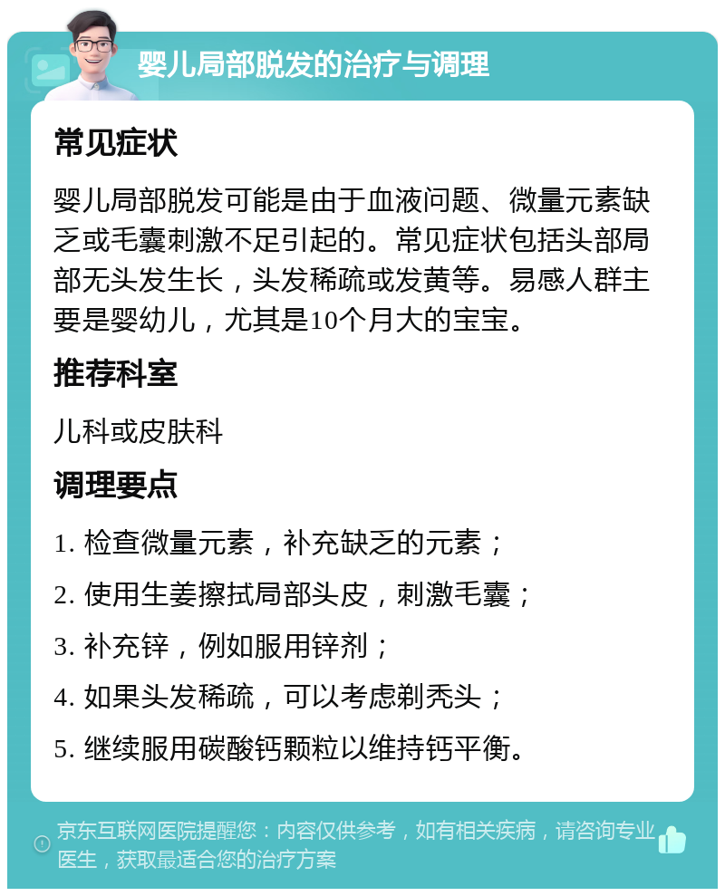 婴儿局部脱发的治疗与调理 常见症状 婴儿局部脱发可能是由于血液问题、微量元素缺乏或毛囊刺激不足引起的。常见症状包括头部局部无头发生长，头发稀疏或发黄等。易感人群主要是婴幼儿，尤其是10个月大的宝宝。 推荐科室 儿科或皮肤科 调理要点 1. 检查微量元素，补充缺乏的元素； 2. 使用生姜擦拭局部头皮，刺激毛囊； 3. 补充锌，例如服用锌剂； 4. 如果头发稀疏，可以考虑剃秃头； 5. 继续服用碳酸钙颗粒以维持钙平衡。