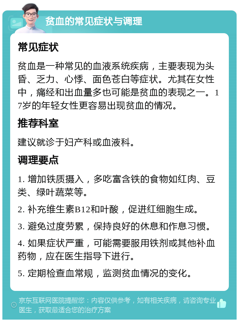 贫血的常见症状与调理 常见症状 贫血是一种常见的血液系统疾病，主要表现为头昏、乏力、心悸、面色苍白等症状。尤其在女性中，痛经和出血量多也可能是贫血的表现之一。17岁的年轻女性更容易出现贫血的情况。 推荐科室 建议就诊于妇产科或血液科。 调理要点 1. 增加铁质摄入，多吃富含铁的食物如红肉、豆类、绿叶蔬菜等。 2. 补充维生素B12和叶酸，促进红细胞生成。 3. 避免过度劳累，保持良好的休息和作息习惯。 4. 如果症状严重，可能需要服用铁剂或其他补血药物，应在医生指导下进行。 5. 定期检查血常规，监测贫血情况的变化。