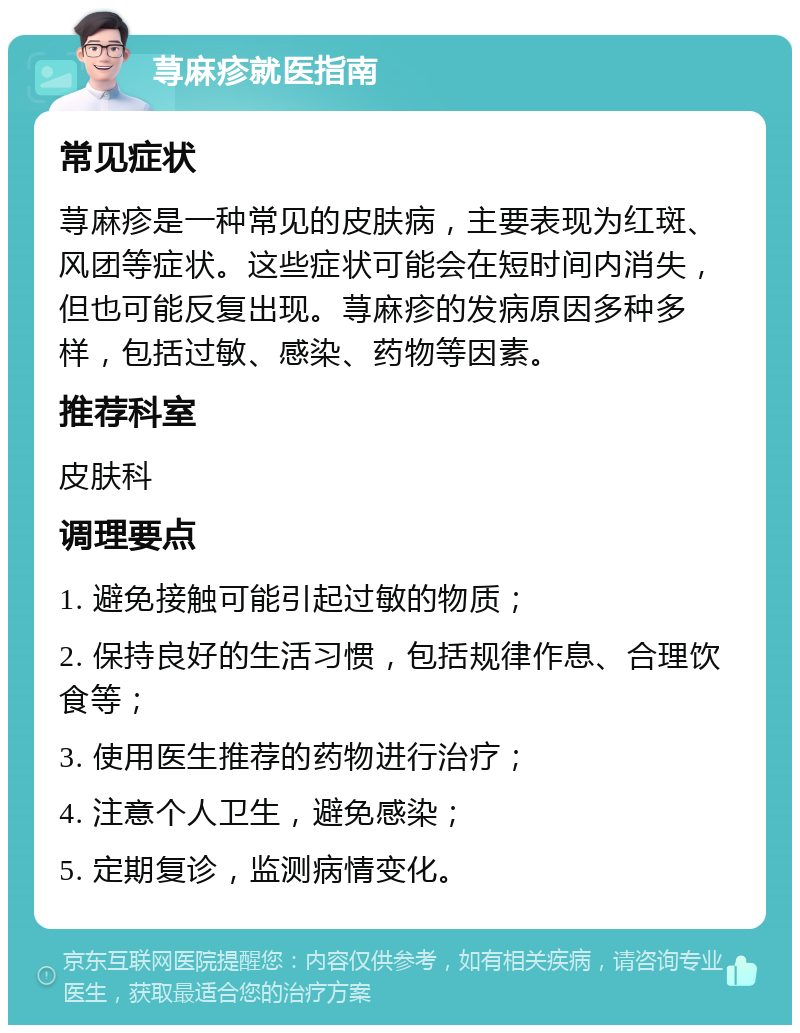 荨麻疹就医指南 常见症状 荨麻疹是一种常见的皮肤病，主要表现为红斑、风团等症状。这些症状可能会在短时间内消失，但也可能反复出现。荨麻疹的发病原因多种多样，包括过敏、感染、药物等因素。 推荐科室 皮肤科 调理要点 1. 避免接触可能引起过敏的物质； 2. 保持良好的生活习惯，包括规律作息、合理饮食等； 3. 使用医生推荐的药物进行治疗； 4. 注意个人卫生，避免感染； 5. 定期复诊，监测病情变化。